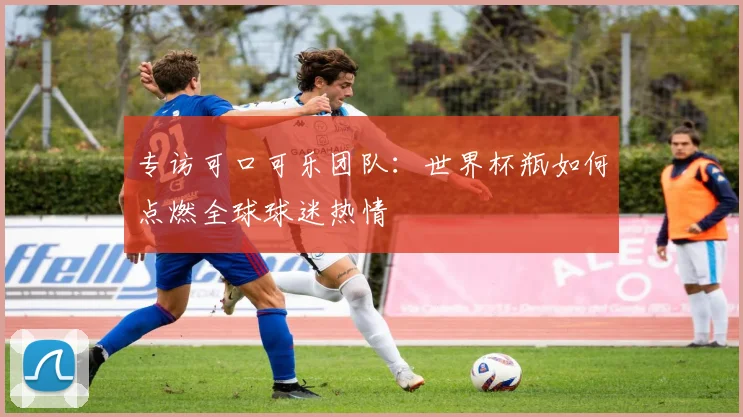 专访可口可乐团队:世界杯瓶如何点燃全球球迷热情
