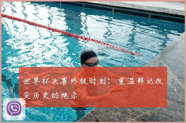 世界杯决赛终极时刻：重温那记改变历史的绝杀