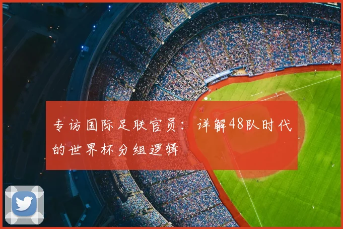 专访国际足联官员:详解48队时代的世界杯分组逻辑