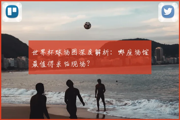 世界杯球场图深度解析:哪座场馆最值得亲临现场?