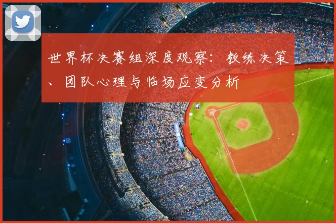 世界杯决赛组深度观察:教练决策、团队心理与临场应变分析