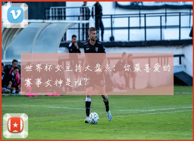 世界杯女主持大盘点：你最喜爱的赛事女神是谁？