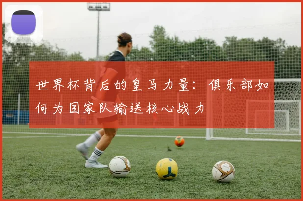 世界杯背后的皇马力量:俱乐部如何为国家队输送核心战力