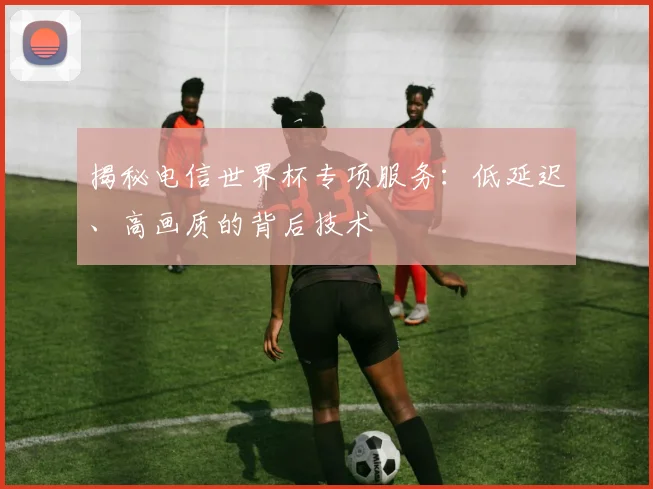 揭秘电信世界杯专项服务:低延迟、高画质的背后技术