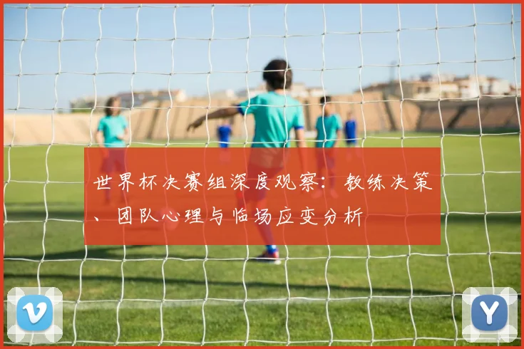 世界杯决赛组深度观察：教练决策、团队心理与临场应变分析