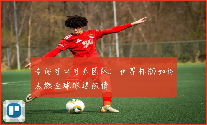专访可口可乐团队:世界杯瓶如何点燃全球球迷热情