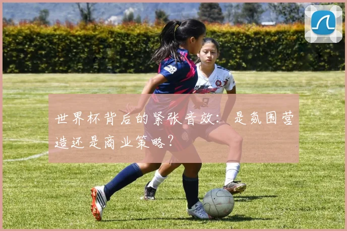 世界杯背后的紧张音效:是氛围营造还是商业策略?