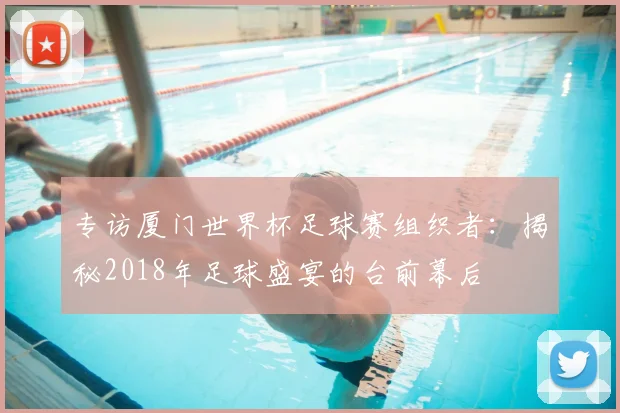 专访厦门世界杯足球赛组织者:揭秘2018年足球盛宴的台前幕后