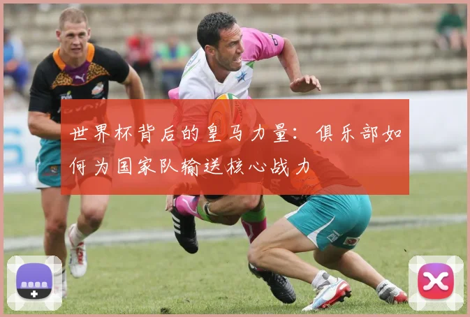 世界杯背后的皇马力量:俱乐部如何为国家队输送核心战力