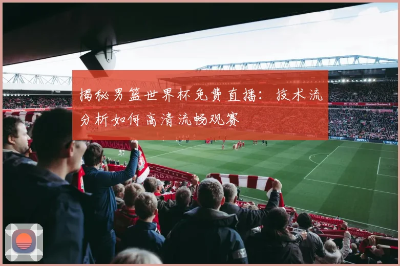 揭秘男篮世界杯免费直播:技术流分析如何高清流畅观赛