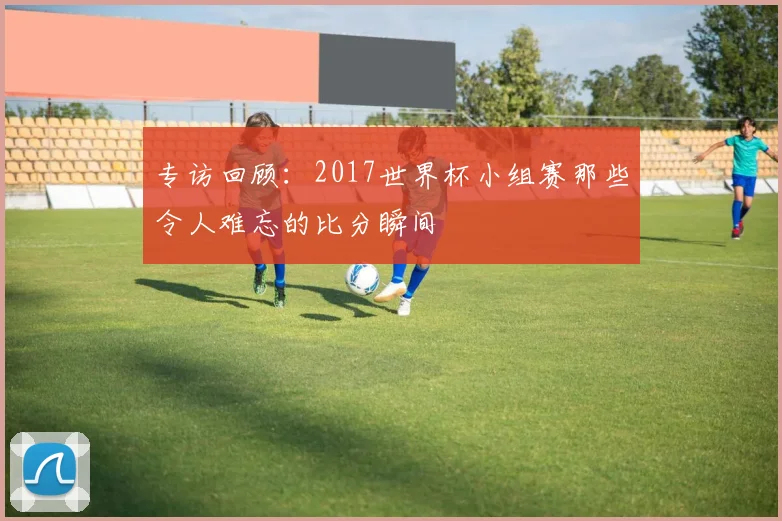 专访回顾:2017世界杯小组赛那些令人难忘的比分瞬间