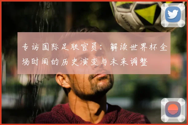 专访国际足联官员:解读世界杯全场时间的历史演变与未来调整