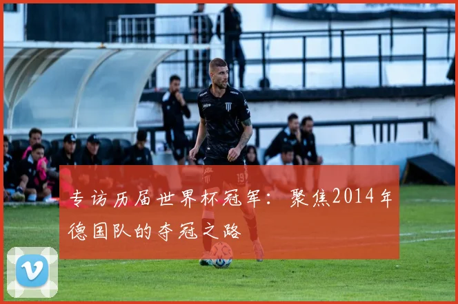 专访历届世界杯冠军:聚焦2014年德国队的夺冠之路