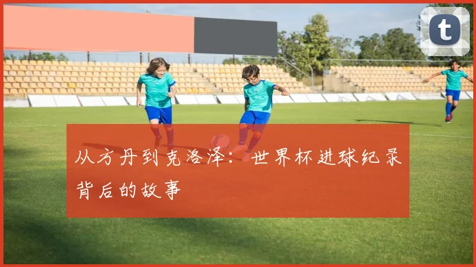 从方丹到克洛泽:世界杯进球纪录背后的故事