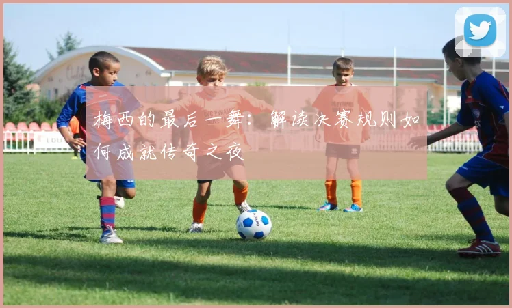 梅西的最后一舞：解读决赛规则如何成就传奇之夜