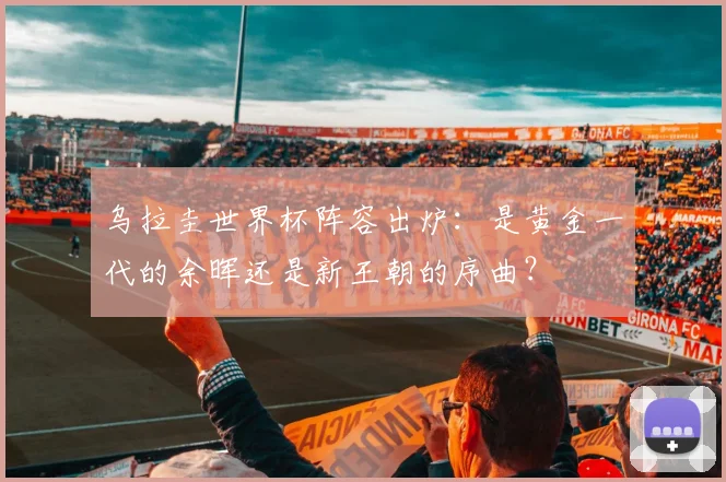 乌拉圭世界杯阵容出炉：是黄金一代的余晖还是新王朝的序曲？